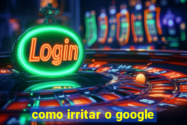 como irritar o google