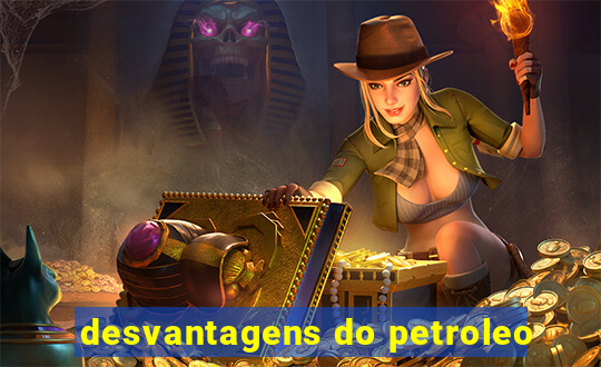 desvantagens do petroleo
