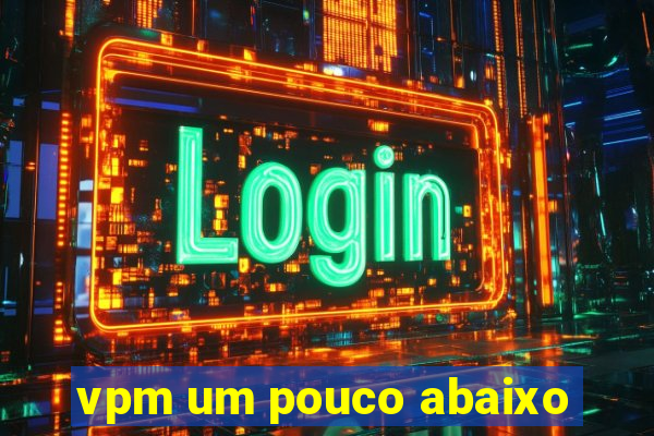vpm um pouco abaixo