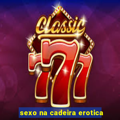 sexo na cadeira erotica